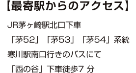 【最寄駅からのアクセス】JR茅ヶ崎駅北口下車「茅52」「茅53」「茅54」系統寒川駅南口行きのバスにて「西の谷」下車徒歩7 分