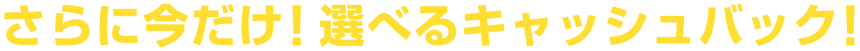 さらに今だけ！選べるキャッシュバック！