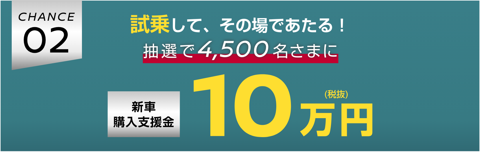 CHANCE02 試乗して、その場であたる！抽選で4,500名さまに新車購入支援金10万円（税抜）