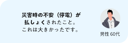 災害時の不安（停電）が払しょくされたこと。これは大きかったです。