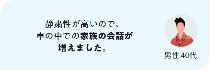 静粛性が高いので、車の中での家族の会話が増えました。