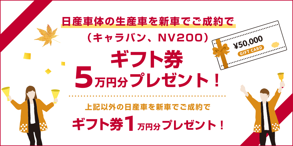 日産車体の生産車を新車でご成約で（キャラバン、NV200）ギフト券5万円分プレゼント! 上記以外の日産車を新車でご成約でギフト券1万円分プレゼント!