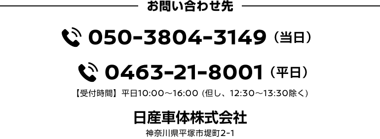 お問い合わせ先 TEL 050-3804-3149(当日)/TEL 0463-21-8001(平日) 【受付時間】平日10:00〜16:00 (但し、12:30〜13:30除く) 日産車体株式会社 神奈川県平塚市堤町2-1