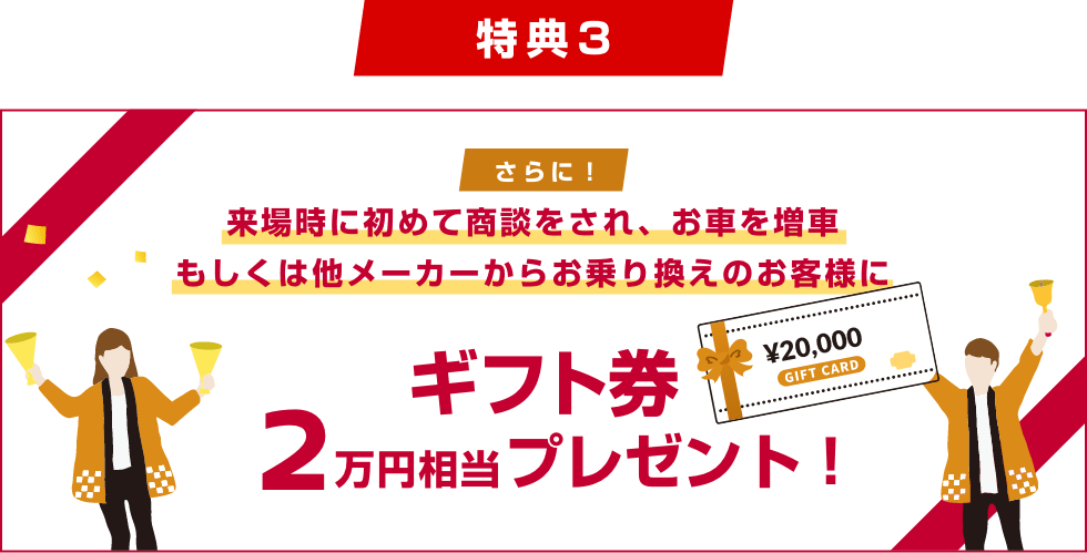 [特典3] さらに!来場時に初めて商談をされ、お車を増車もしくは他メーカーからお乗り換えのお客様にギフト券2万円相当プレゼント!
