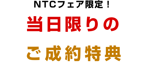NTCフェア限定! 当日限りのご成約特典