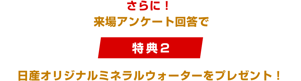 さらに!来場アンケート回答で [特典2]日産オリジナルミネラルウォーターをプレゼント！