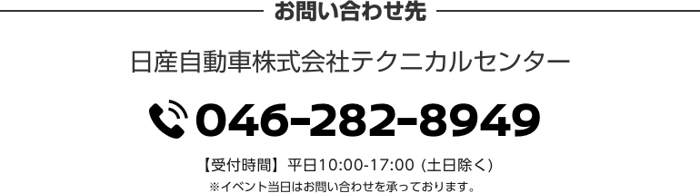お問い合わせ先 日産自動車株式会社テクニカルセンター TEL046-282-8949 【受付時間】平日10:00-17:00 (土日除く) ※イベント当日はお問い合わせを承っております。