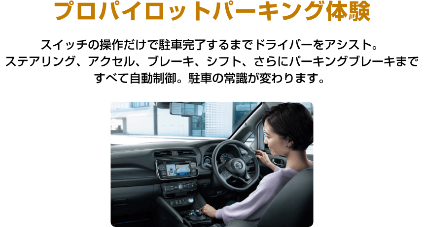 プロパイロットパーキング体験 スイッチの操作だけで駐車完了するまでドライバーをアシスト。ステアリング、アクセル、ブレーキ、シフト、さらにパーキングブレーキまですべて自動制御。駐車の常識が変わります。