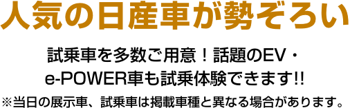 人気の日産車が勢ぞろい試乗車を多数ご用意！話題のEV・e-POWER車も試乗体験できます!! ※当日の展示車、試乗車は掲載車種と異なる場合があります。