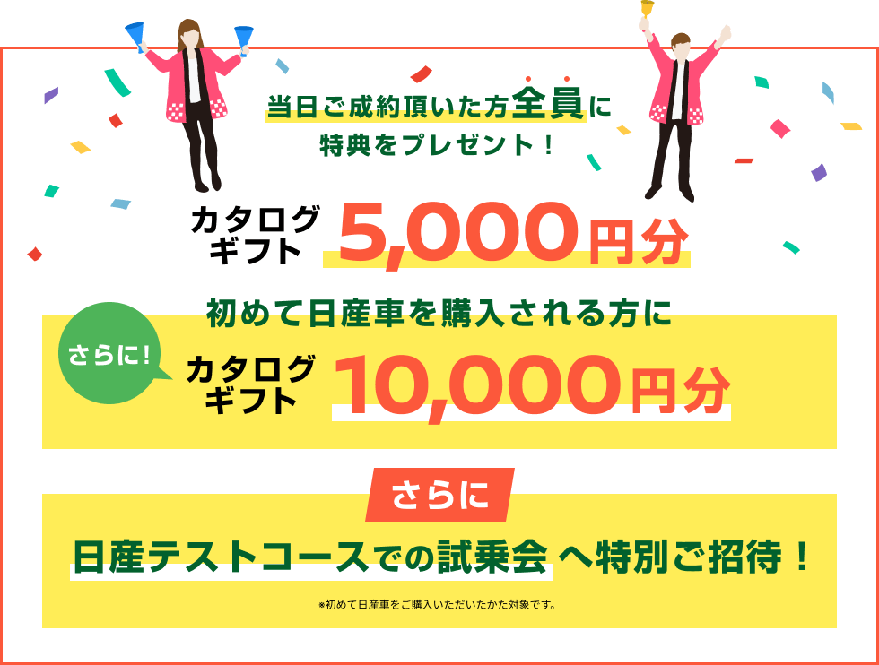 当日ご成約頂いた方全員に特典をプレゼント！カタログギフト5,000円分 さらに！初めて日産車を購入される方にカタログギフト10,000円分 さらに日産テストコースでの試乗会へ特別ご招待！