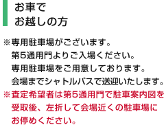 [お車でお越しの方] ※専用駐車場がございます。第5通用門よりご入場ください。専用駐車場をご用意しております。会場までシャトルバスで送迎いたします。※査定希望者は第5通用門で駐車案内図を受取後、左折して会場近くの駐車場にお停めください。