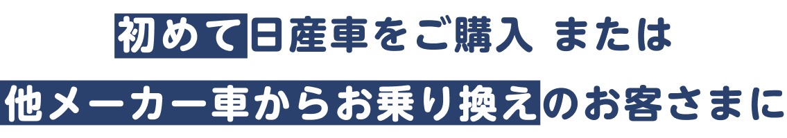 初めて日産車をご購入 または 他メーカー車からお乗り換えのお客さまに