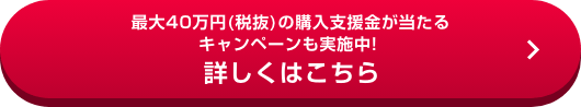 最大40万円(税抜)の購入支援金が当たるキャンペーンも実施中！詳しくはこちら