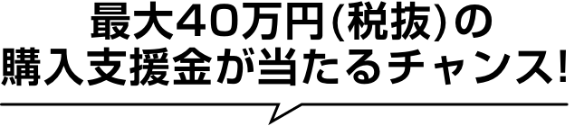最大40万円(税抜)の購入支援金が当たるチャンス！