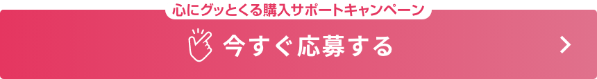 心にグッとくる購入サポートキャンペーン 今すぐ応募する