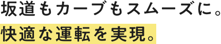 坂道もカーブもスムーズに。快適な運転を実現。