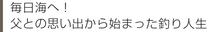 毎日海へ！ 父との思い出から始まった釣り人生
