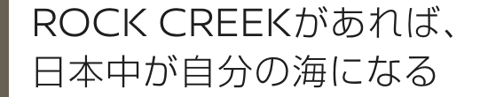 ROCK CREEKがあれば、日本中が自分の海になる