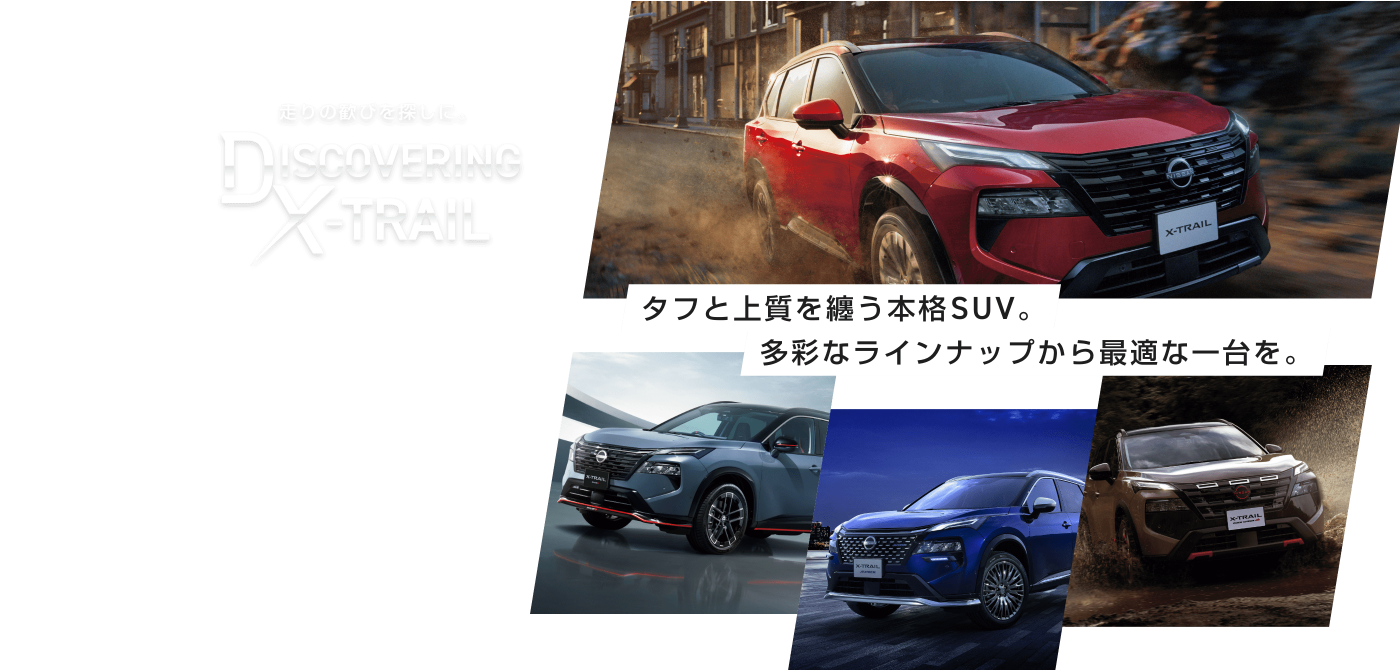 走りの歓びを探しに。DISCOVERING X-TRAIL 見せかけじゃない、本物。タフと上質を纏う本格SUV。多彩なラインナップから最適な一台を