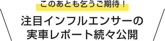 このあとも乞うご期待! 注目インフルエンサーの実車レポート続々公開