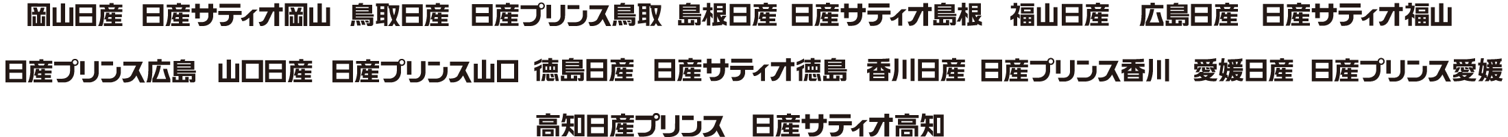 岡山日産 日産サティオ岡山 鳥取日産 日産プリンス鳥取 島根日産 日産サティオ島根 福山日産 広島日産 日産サティオ福山 日産サティオ広島 山口日産 日産プリンス山口 徳島日産 日産サティオ徳島 香川日産 日産プリンス香川 愛媛日産 日産プリンス愛媛 高知日産プリンス 日産サティオ高知