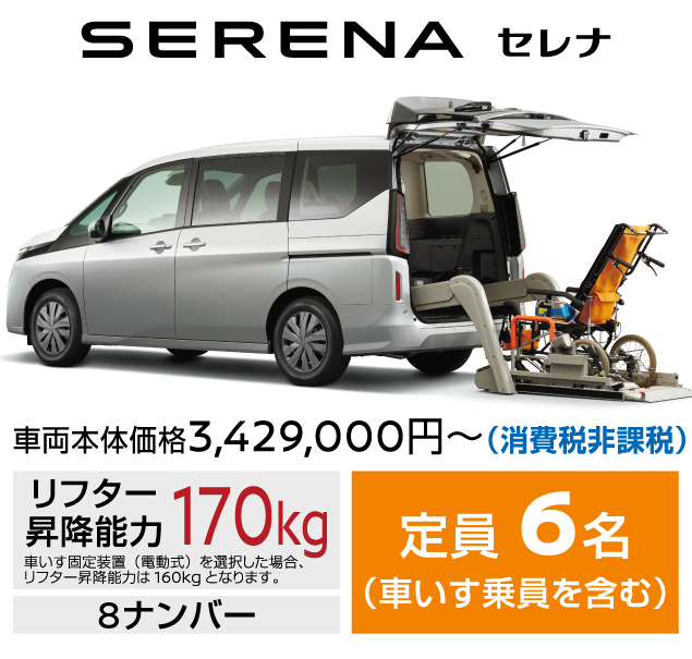 SERENA セレナ／車両本体価格3,429,000円～(消費税非課税)／リフター昇降能力：170kg／車いす固定装置 (電動式) を選択した場合、リフター昇降能力は 160kg となります。／8ナンバー／定員：6名(車いす乗員を含む)