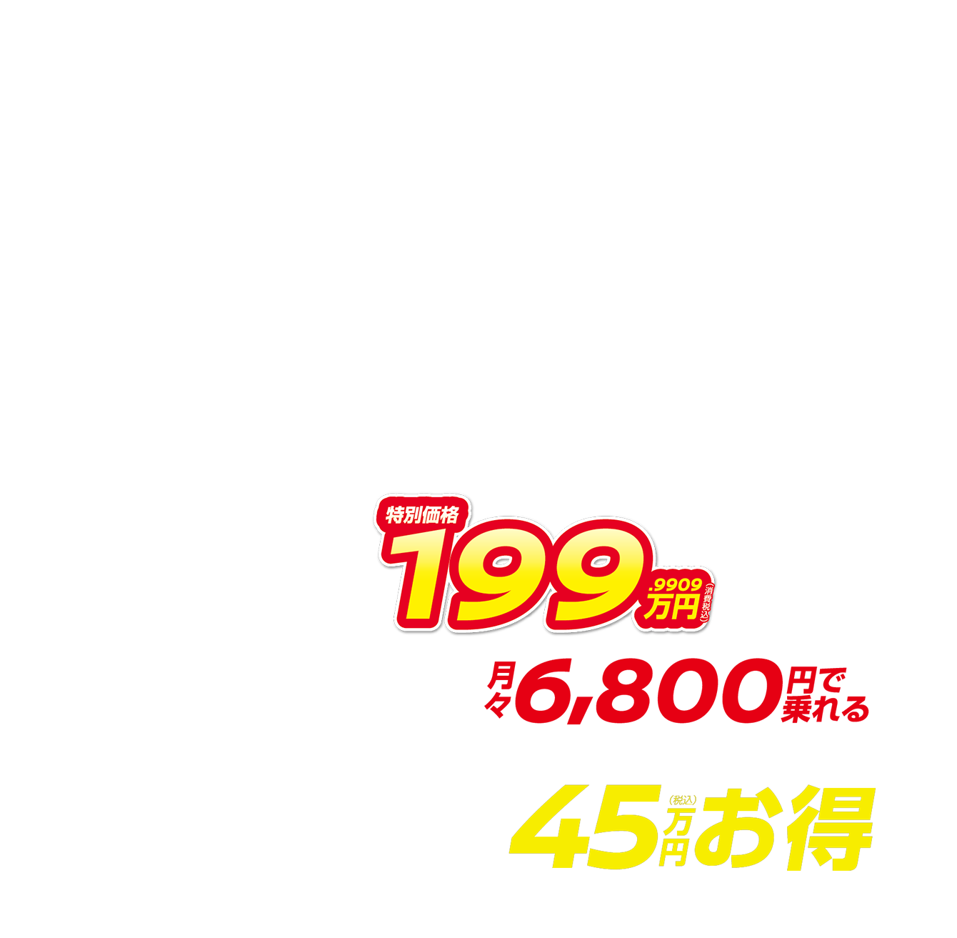 特別価格199.9909万円（消費税込） 月々6,800円で乗れる 最大45万円（税込）お得