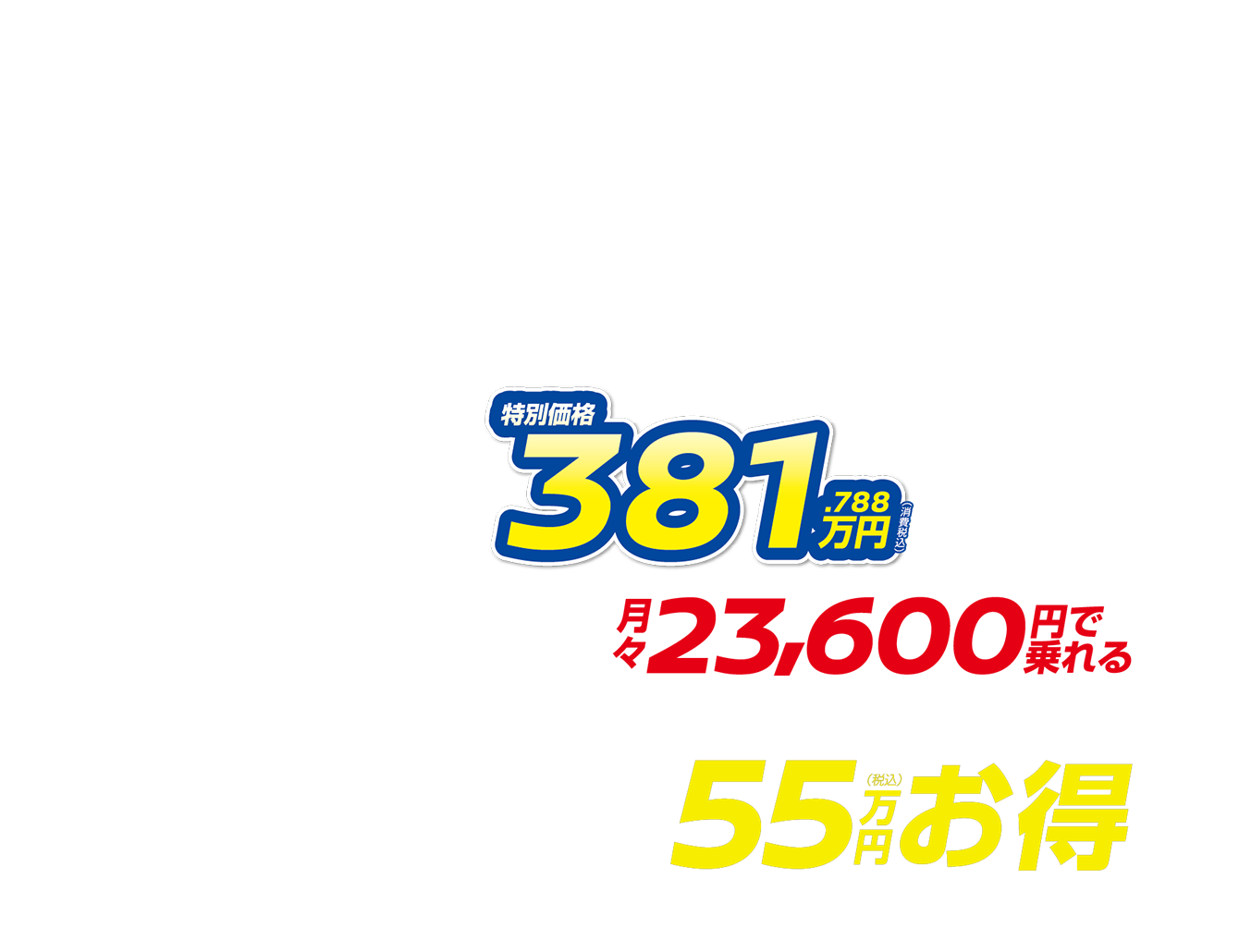 特別価格381.788万円（消費税込） 月々23,600円で乗れる 最大55万円（税込）お得