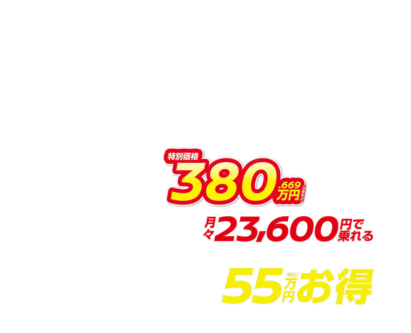 特別価格380.669万円（消費税込） 月々23,600円で乗れる 最大55万円（税込）お得
