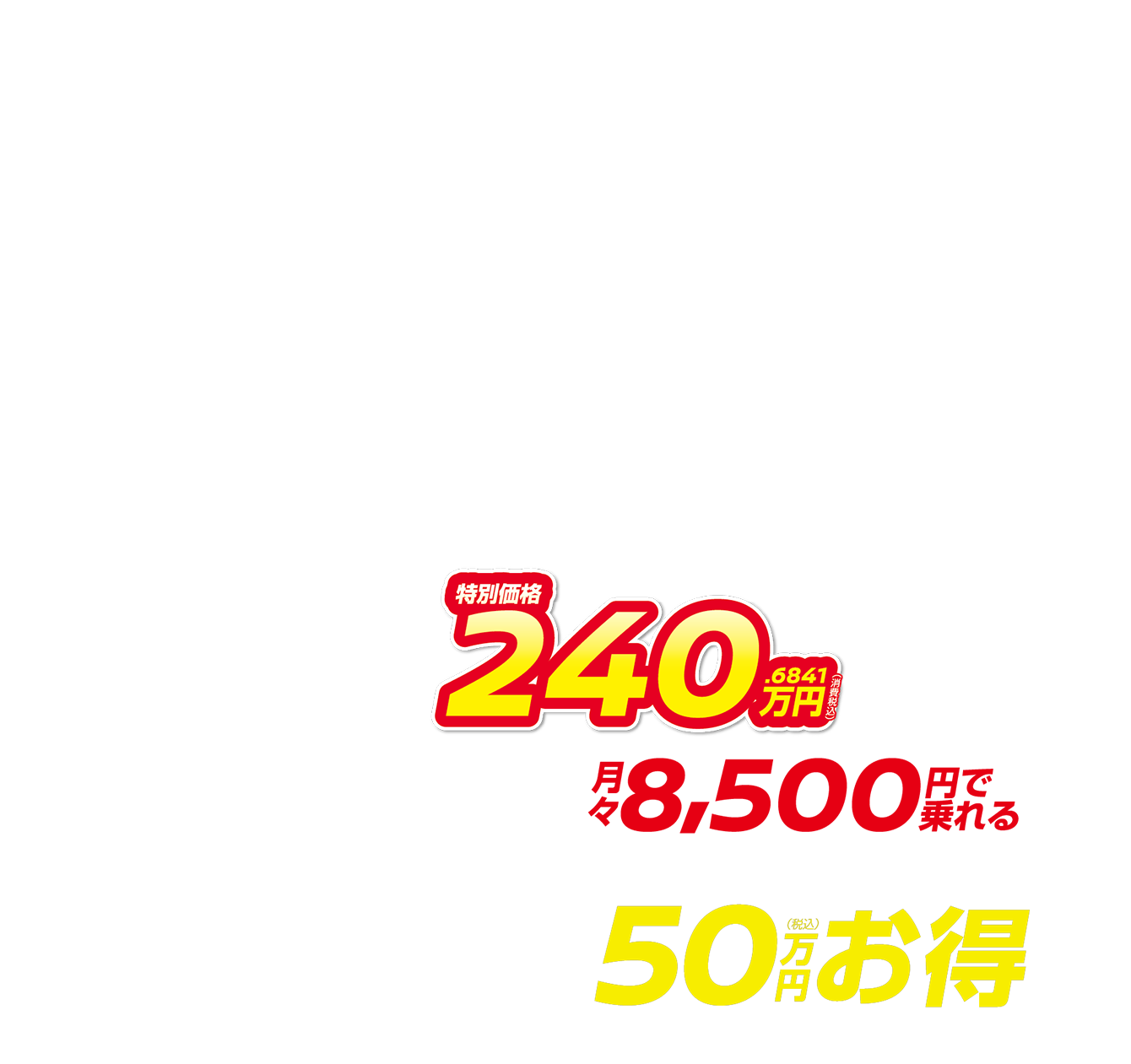 特別価格240.6841万円（消費税込） 月々8,500円で乗れる 最大50万円（税込）お得