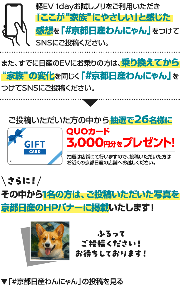 軽EV 1dayお試しノリをご利用いただき『ここが“家族”にやさしい」と感じた感想を「#京都日産わんにゃん」をつけてSNSにご投稿ください。また、すでに日産のEVにお乗りの方は、乗り換えてから“家族”の変化を同じく「#京都日産わんにゃん」をつけてSNSにご投稿ください。
ご投稿いただいた方の中から抽選で26名様にQUOカード3,000円分をプレゼント！抽選は店舗にて行いますので、投稿いただいた方はお近くの京都日産の店舗へお越しください。
さらに！その中から1名の方は、ご投稿いただいた写真を京都日産のHPバナーに掲載いたします！ふるってご投稿ください！お待ちしております！
