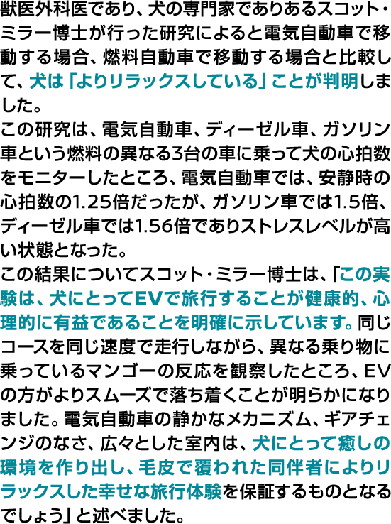 獣医外科医であり、犬の専門家であるスコット・ミラー博士が行った研究によると電気自動車で移動する場合、燃料自動車で移動する場合と比較して、犬は「よりリラックスしている」ことが判明しました。
この研究は、電気自動車、ディーゼル車、ガソリン車という燃料の異なる3台の車に乗って犬の心拍数をモニターしたところ、電気自動車では、安静時の心拍数の1.25倍だったが、ガソリン車では1.5倍、ディーゼル車では1.56倍でありストレスレベルが高い状態となった。
この結果についてスコット・ミラー博士は、「この実験は、犬にとってEVで旅行することが健康的、心理的に有益であることを明確に示しています。同じコースを同じ速度で走行しながら、異なる乗り物に乗っているマンゴーの反応を観察したところ、EVの方がよりスムーズで落ち着くことが明らかになりました。
電気自動車の静かなメカニズム、ギアチェンジのなさ、広々とした室内は、犬にとって癒しの環境を作り出し、毛皮で覆われた同伴者によりリラックスした幸せな旅行体験を保証するものとなるでしょう」と述べました。