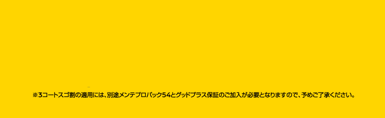 ※3コートスゴ割の適用には、別途メンテプロパック54とグッドプラス保証のご加入が必要となります