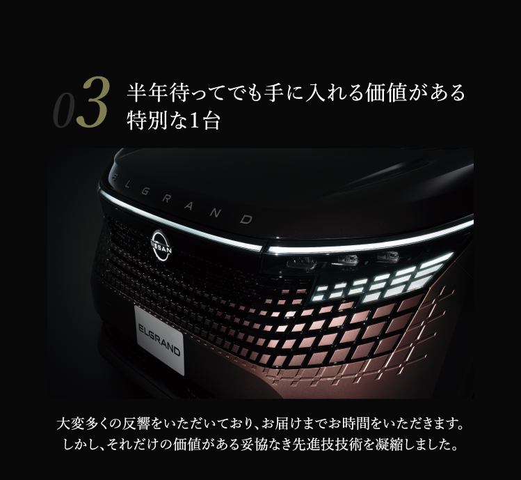 03 半年待ってでも手に入れる価値がある特別な1台 大変多くの反響をいただいており、お届けまでお時間をいただきます。しかし、それだけの価値がある妥協なき先進技術を凝縮しました。