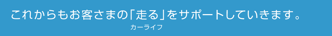 これからもお客さまの「走る」（カーライフ）をサポートしていきます。