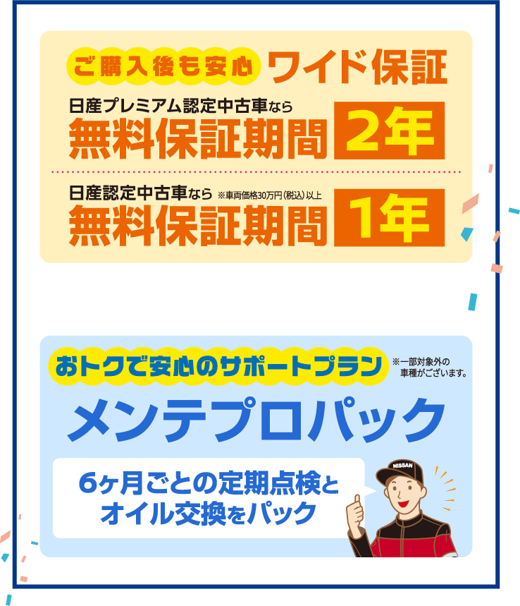 ご購入後も安心ワイド保証 日産プレミアム認定中古車なら無料保証期間2年 日産認定中古車なら※車両価格30万円(税込)以上 無料保証期間1年。おトクで安心のサポートプラン メンテプロパック 6ヶ月ごとの定期点検とオイル交換をパック