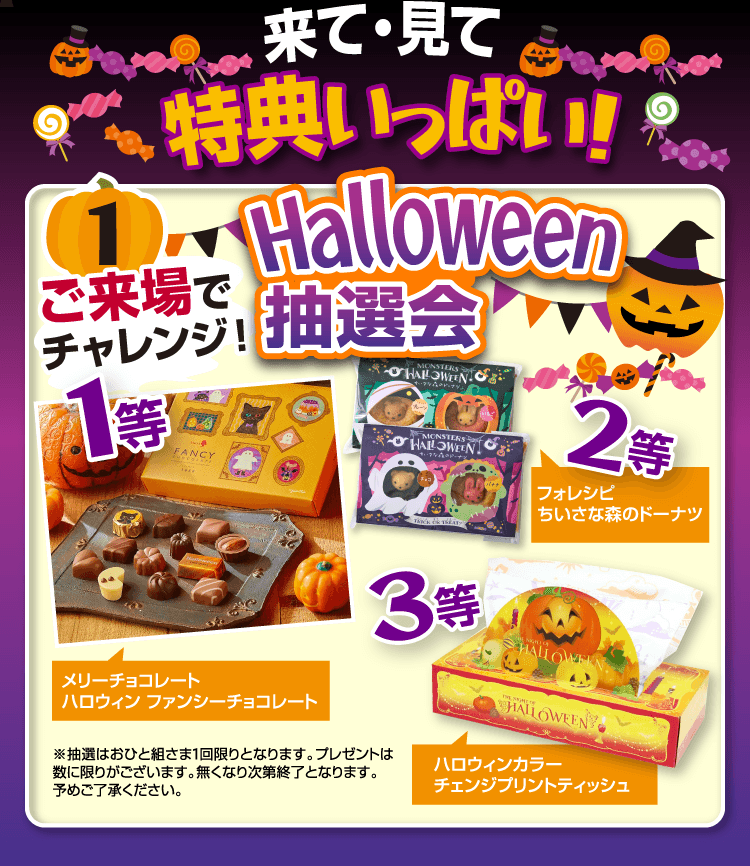 来て・見て 特典いっぱい！ご来場でHalloween抽選会にチャレンジ！1等：メリーチョコレート ハロウィンファンシーチョコレート。2等：フォレシピ ちいさな森のドーナツ。3等：ハロウィンカラー チェンジプリントティッシュ。抽選はおひと組さま1回限り。プレゼントは数量限定、無くなり次第終了となります。