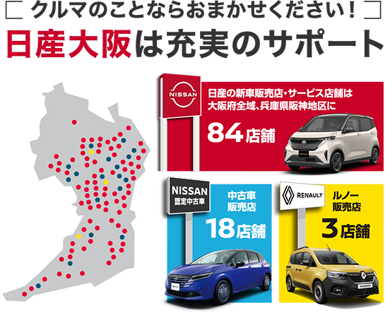 クルマのことならおまかせください！ 日産大阪は充実のサポート 日産の新車販売店・サービス店は大阪府全域、兵庫県阪神地区に84店舗 中古車販売店18店舗 ルノー販売店3店舗