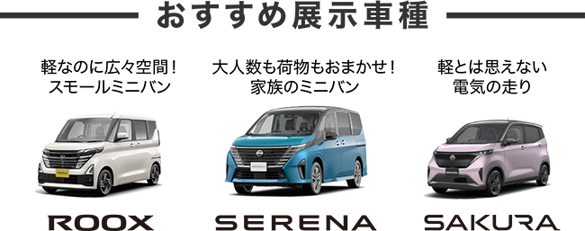 おすすめ展示車種 軽なのに広々空間！スモールミニバン ROOX 大人数も荷物もおまかせ！家族のミニバン SERENA 軽とは思えない電気の走り SAKURA