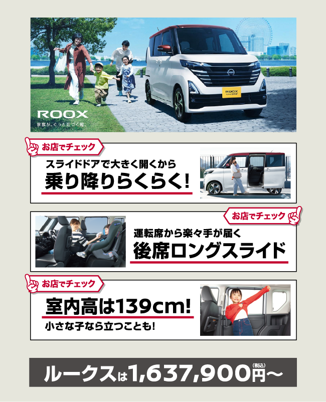 ROOX 家族が、ぐっと近づく軽。 お店でチェック スライドドアで大きく開くから乗り降りらくらく！ お店でチェック 運転席から楽々手が届く後席ロングスライド お店でチェック 室内高は139cm！小さな子なら立つことも！ ルークスは1,637,900円〜（税込）