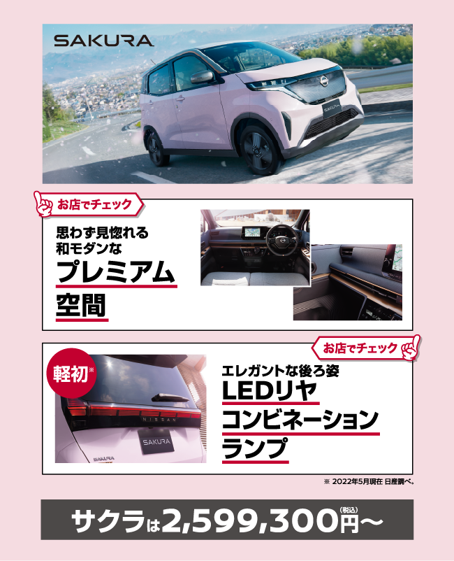 SAKURA お店でチェック♪ 思わず見惚れる和モダンなプレミアム空間 お店でチェック♪ 軽初 エレガントな後ろ姿LEDリヤコンビネーションランプ ※2022年5月現在 日産調べ。 サクラは2,719,200円〜（税込）