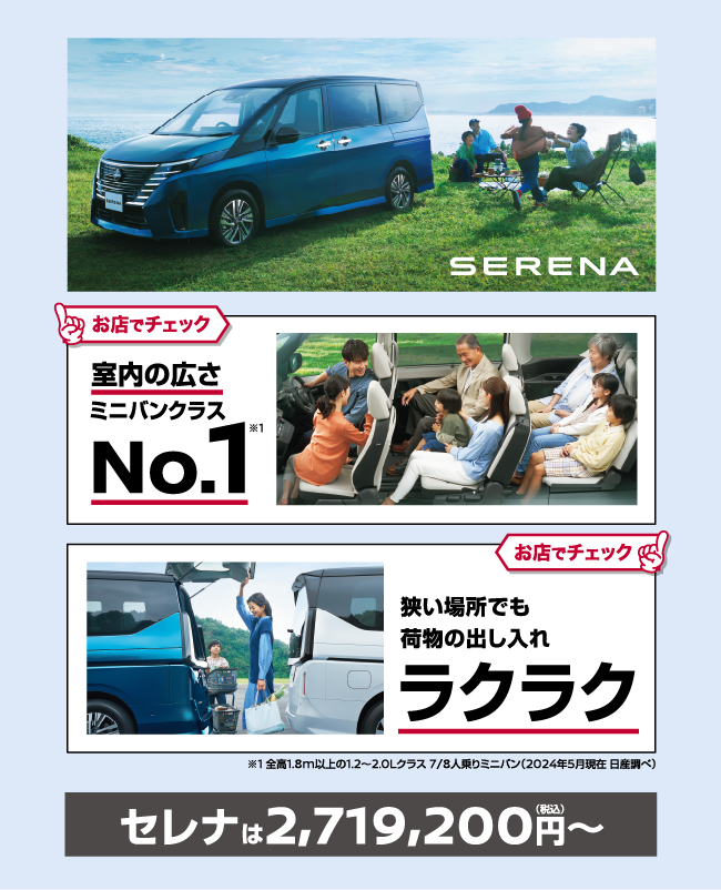 SERENA お店でチェック 室内の広さミニバンクラスNo.1 お店でチェック 狭い場所でも荷物の出し入れラクラク ※1 全高1.8m以上の1.2～2.0Lクラス 7/8人乗りミニバン (2024年5月現在 日産調べ) セレナは2,719,200円〜（税込）