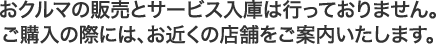 おクルマの販売とサービス入庫は行なっておりません。ご購入の際には、お近くの店舗をご案内いたします。