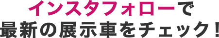 インスタフォローで最新の展示車をチェック！