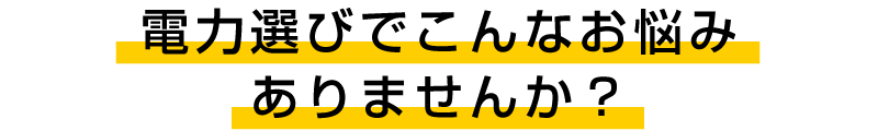 電力選びでこんなお悩みありませんか？