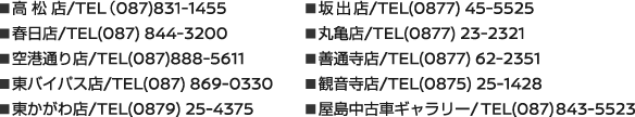 ◾高 松 店/TEL（087)831-1455 ◾春日店/TEL(087) 844-3200 ◾空港通り店/TEL(087)888-5611 ◾東バイパス店/TEL(087) 869-0330 ◾東かがわ店/TEL(0879) 25-4375 ◾坂出店/TEL(0877) 45-5525 ◾丸亀店/TEL(0877) 23-2321 ◾善通寺店/TEL(0877) 62-2351 ◾観音寺店/TEL(0875) 25-1428 ◾屋島中古車ギャラリー/TEL(087)843-5523