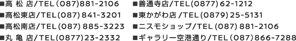 ◾高 松 店/TEL（087)881-2106 ◾高松東店/TEL (087) 841-3201 ◾高松南店/TEL (087) 885-3223 ◾丸 亀 店/TEL (0877) 23-2332 0120-230057 ◾善通寺店/TEL (0877) 62-1212 ◾東かがわ店 9/TEL (0879) 25-5131 ◾ニスモショップ/TEL (087) 881-2106 ◾ギャラリー空港通り/TEL（087）866-7288