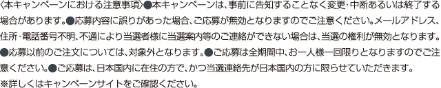 〈本キャンペーンにおける注意事項〉⚫本キャンペーンは、事前に告知することなく変更・中断あるいは終了する
                                場合があります。⚫応募内容に誤りがあった場合、ご応募が無効となりますのでご注意ください。メールアドレス、
                                住所・電話番号不明、不通により当選者様に当選案内等のご連絡ができない場合は、当選の権利が無効となります。
                                ⚫応募以前のご注文については、対象外となります。⚫ご応募は全期間中、お一人様一回限りとなりますのでご注
                                意ください。⚫ご応募は、日本国内に在住の方で、かつ当選連絡先が日本国内の方に限らせていただきます。
                                ※詳しくはキャンペーンサイトをご確認ください。