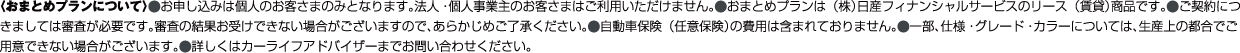 〈おまとめプランについて〉⚫お申し込みは個人のお客さまのみとなります。法人・個人事業主のお客さまはご利用いただけません。⚫おまとめプランは（株）日産フィナンシャルサービスのリース（賃貸）商品です。⚫ご契約につ
                            きましては審査が必要です。審査の結果お受けできない場合がございますので、あらかじめご了承ください。⚫自動車保険（任意保険）の費用は含まれておりません。⚫一部、仕様・グレード・カラーについては、生産上の都合でご
                            用意できない場合がございます。⚫詳しくはカーライフアドバイザーにお問い合わせください。