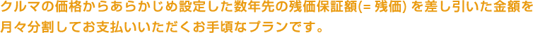 クルマの価格からあらかじめ設定した数年先の残価保証額(= 残価) を差し引いた金額を月々分割してお支払いいただくお手頃なプランです。